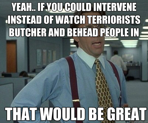 Yeah.. if you could intervene instead of watch terriorists butcher and behead people in the street THAT WOULD BE GREAT  that would be great