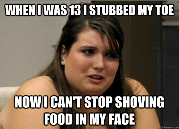 when i was 13 i stubbed my toe now i can't stop shoving food in my face - when i was 13 i stubbed my toe now i can't stop shoving food in my face  Misc