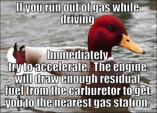 IF YOU RUN OUT OF GAS WHILE DRIVING IMMEDIATELY TRY TO ACCELERATE.  THE ENGINE WILL DRAW ENOUGH RESIDUAL FUEL FROM THE CARBURETOR TO GET YOU TO THE NEAREST GAS STATION. Malicious Advice Mallard