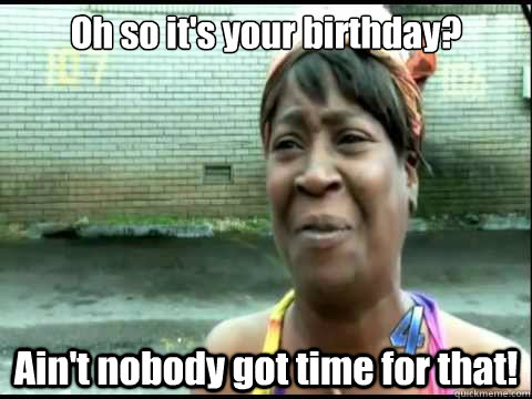 Oh so it's your birthday? Ain't nobody got time for that!  