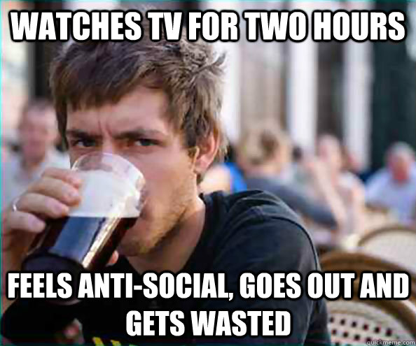 Watches TV for two hours feels anti-social, goes out and gets wasted  Lazy College Senior