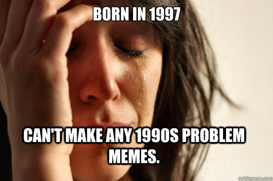 Born in 1997 can't make any 1990s problem memes.  FirstWorldProblems