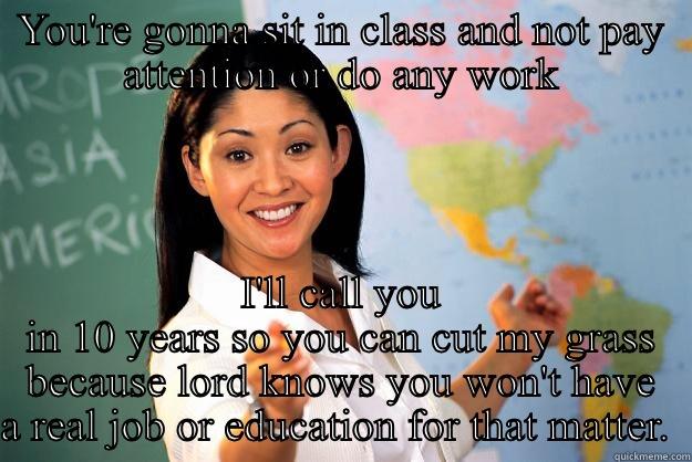 YOU'RE GONNA SIT IN CLASS AND NOT PAY ATTENTION OR DO ANY WORK I'LL CALL YOU IN 10 YEARS SO YOU CAN CUT MY GRASS BECAUSE LORD KNOWS YOU WON'T HAVE A REAL JOB OR EDUCATION FOR THAT MATTER.  Unhelpful High School Teacher