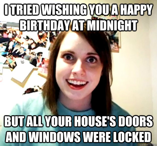 i tried wishing you a happy birthday at midnight but all your house's doors and windows were locked  Overly Attached Girlfriend