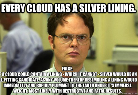 Every cloud has a silver lining. False.
If a cloud could contain a lining - which it cannot - silver would be an ill-fitting candidate, as any volume thereof resembling a lining would immediately and rapidly plummet to the earth under it's immense weight,  Schrute