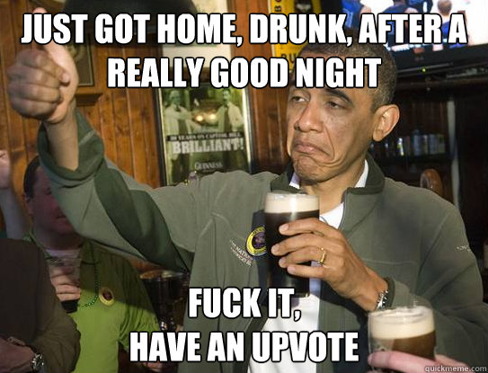 Just got home, drunk, after a really good night Fuck it,
have an upvote  Upvoting Obama