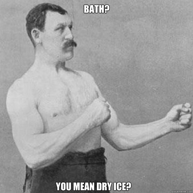 Bath? You mean dry ice?  overly manly man