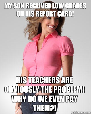 My son received low grades on his report card! His teachers are obviously the problem! Why do we even pay them?!  Oblivious Suburban Mom