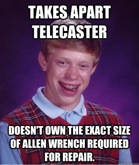 takes apart telecaster doesn't own the exact size of allen wrench required for repair.  Bad Luck Brian