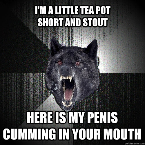 I'M A LITTLE TEA POT                   SHORT AND STOUT HERE IS MY PENIS              CUMMING IN YOUR MOUTH  Insanity Wolf