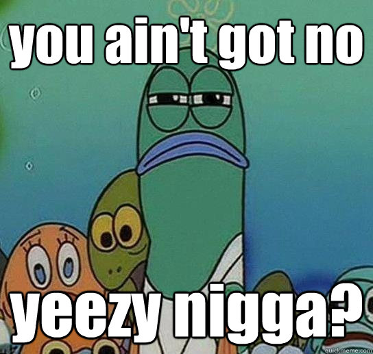 you ain't got no yeezy nigga?  Serious fish SpongeBob