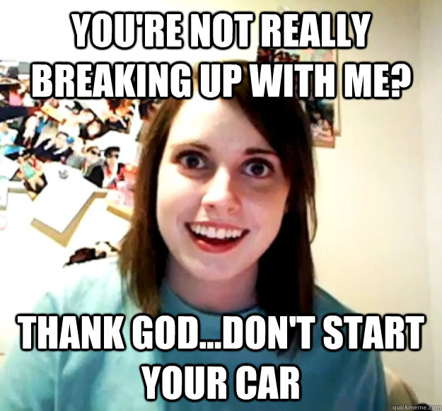you're not really breaking up with me? thank god...don't start your car - you're not really breaking up with me? thank god...don't start your car  Overly Attached Girlfriend