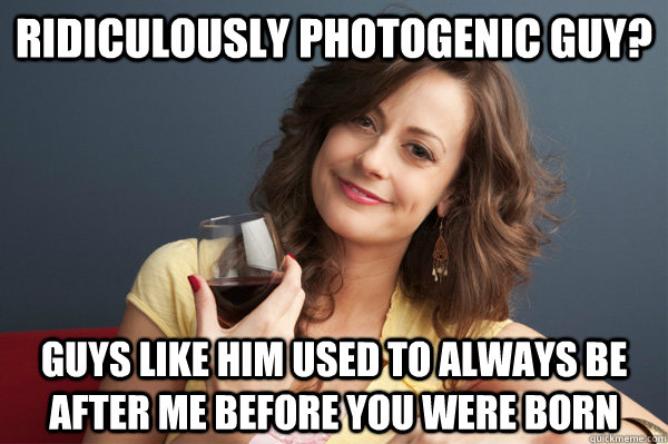 Ridiculously Photogenic guy? Guys like him used to always be after me before you were born  Forever Resentful Mother