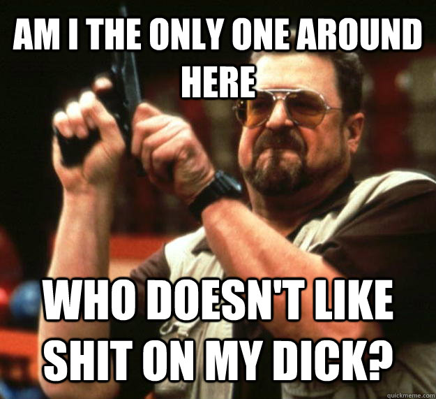 AM I THE ONLY ONE AROUND HERE WHO doesn't like shit on my dick?  Angry Walter