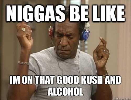 Niggas be like IM ON THAT GOOD KUSH AND ALCOHOL  