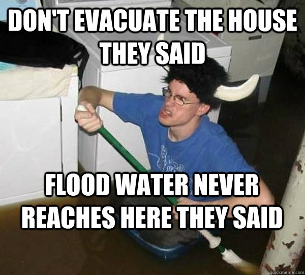 Don't evacuate the house they said Flood water never reaches here they said  They said