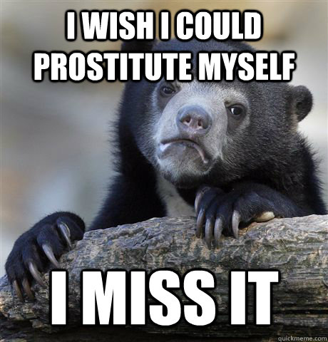 I wish I could prostitute myself I miss it  Confession Bear