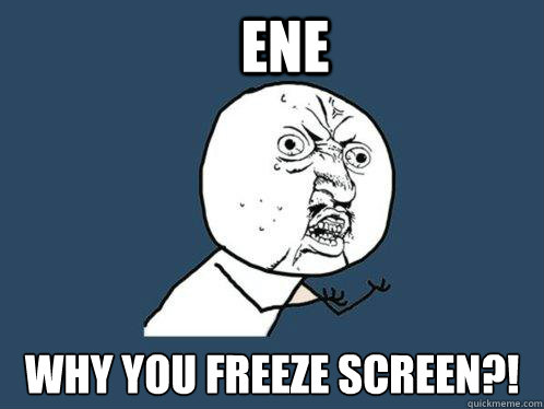 ENE WHY YOU FREEZE SCREEN?!  Y U No