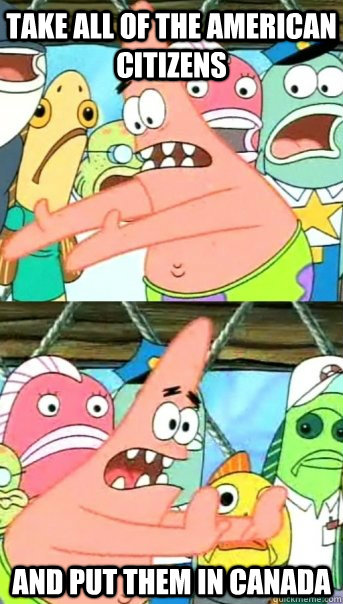 Take all of the American citizens And put them in CANADA  Push it somewhere else Patrick