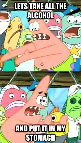 Lets take all the alcohol and put it in my stomach  Push it somewhere else Patrick