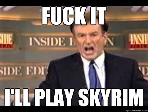 FUCK IT I'll play skyrim  Fuck it