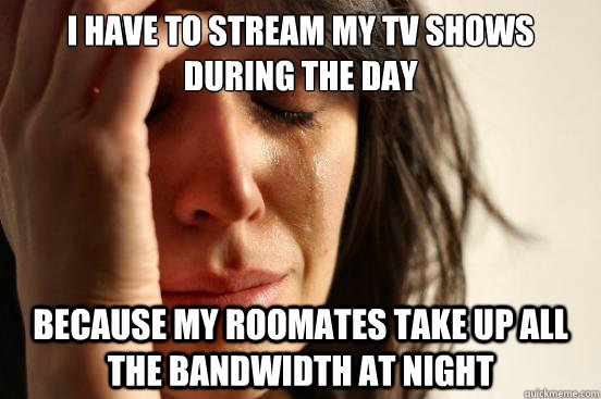 I have to stream my TV shows during the day Because my roomates take up all the bandwidth at night  First World Problems