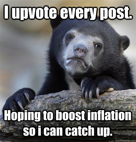 I upvote every post. Hoping to boost inflation so i can catch up.  Confession Bear