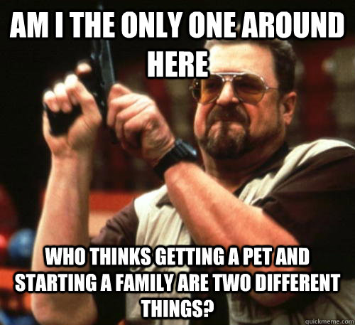Am i the only one around here Who thinks getting a pet and starting a family are two different things?  Am I The Only One Around Here