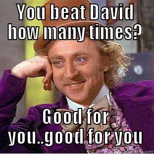 YOU BEAT DAVID HOW MANY TIMES? GOOD FOR YOU..GOOD FOR YOU Condescending Wonka