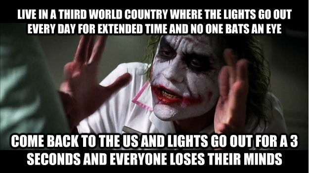 LIVE IN A THIRD WORLD COUNTRY WHERE THE LIGHTS GO OUT EVERY DAY FOR EXTENDED TIME AND NO ONE BATS AN EYE COME BACK TO THE US AND LIGHTS GO OUT FOR A 3 SECONDS AND EVERYONE LOSES THEIR MINDS  Joker Mind Loss