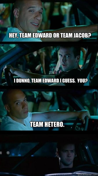 Hey, team Edward or team Jacob? I dunno, team Edward I guess.  You? Team hetero.  Fast and Furious