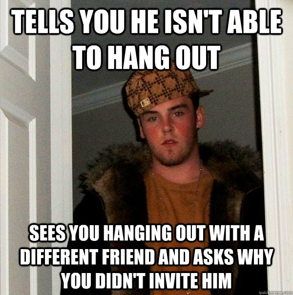 Tells you he isn't able to hang out Sees you hanging out with a different friend and asks why you didn't invite him  Scumbag Steve