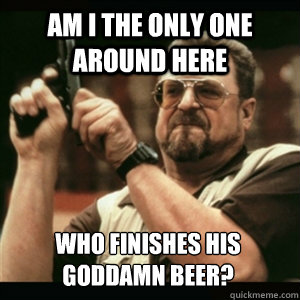 Am i the only one around here WHO FINISHES HIS GODDAMN BEER?  Am I The Only One Round Here