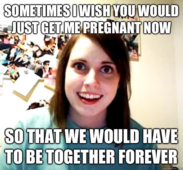 Sometimes I wish you would just get me pregnant now So that we would have to be together forever - Sometimes I wish you would just get me pregnant now So that we would have to be together forever  Misc