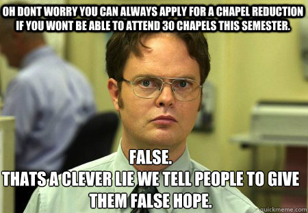 Oh Dont worry you can always apply for a chapel reduction if you wont be able to attend 30 chapels this semester. False.
thats a clever lie we tell people to give them false hope.
  Schrute