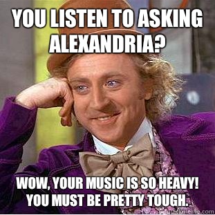 You listen to Asking Alexandria? Wow, your music is so heavy! You must be pretty tough.  Condescending Wonka