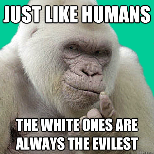 JUST LIKE HUMANS The white ones are always the Evilest   