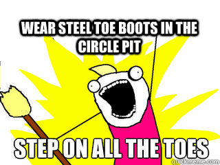 step on all the toes wear steel toe boots in the circle pit  All The Thigns