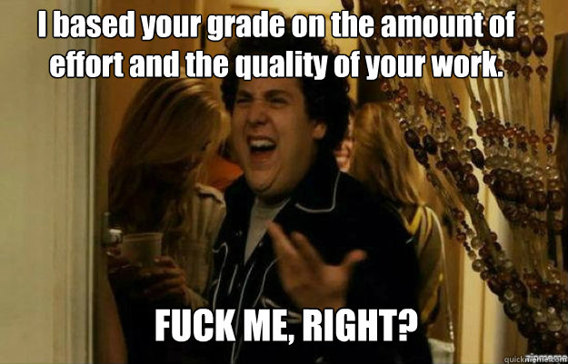 I based your grade on the amount of effort and the quality of your work. FUCK ME, RIGHT?  fuck me right