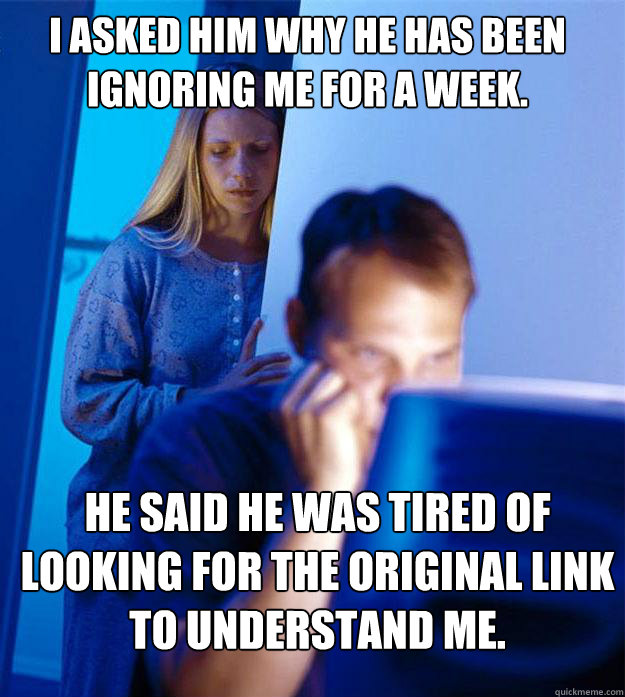I asked him why he has been ignoring me for a week. He said he was tired of looking for the original link to understand me.  Redditors Wife