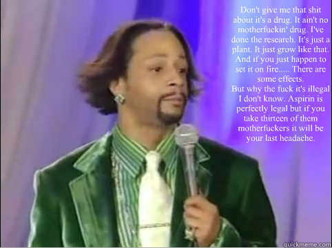 Don't give me that shit about it's a drug. It ain't no motherfuckin' drug. I've done the research. It's just a plant. It just grow like that. And if you just happen to set it on fire..... There are some effects.  
But why the fuck it's illegal I don't kno  