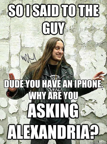 so i said to the guy dude you have an iphone.
why are you asking alexandria? - so i said to the guy dude you have an iphone.
why are you asking alexandria?  Misc