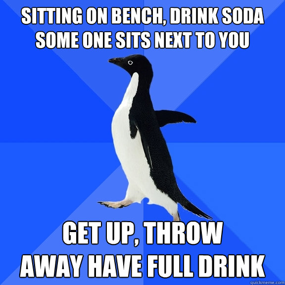 Sitting on bench, drink soda
some one sits next to you
 get up, throw 
away have full drink  Socially Awkward Penguin