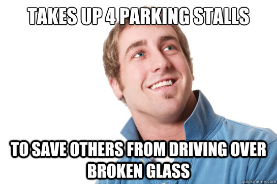 Takes up 4 parking stalls to save others from driving over broken glass  Misunderstood D-Bag