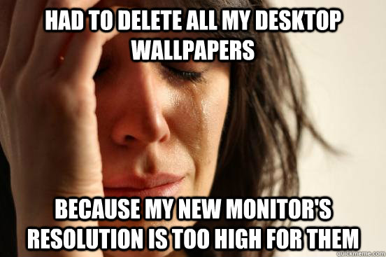 Had to delete all my desktop wallpapers Because my new monitor's resolution is too high for them  First World Problems