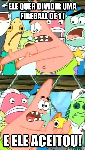 Ele quer dividir uma fireball de 1 ! e ele aceitou!  Push it somewhere else Patrick