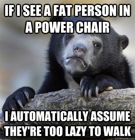 If i see a fat person in a power chair I automatically assume they're too lazy to walk  Confession Bear