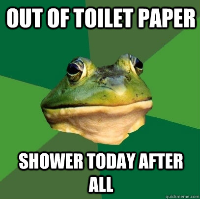 Out of Toilet paper  Shower today after all  Foul Bachelor Frog