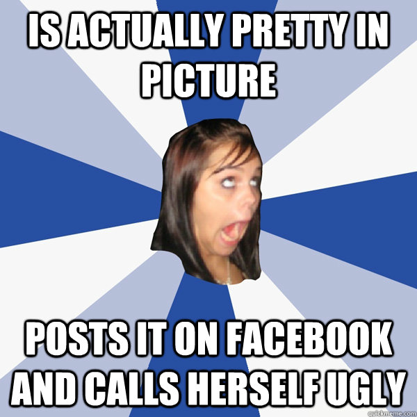 is actually pretty in picture posts it on facebook and calls herself ugly  Annoying Facebook Girl