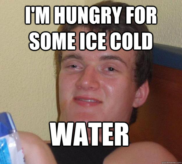 I'm hungry for some ice cold water  10 Guy